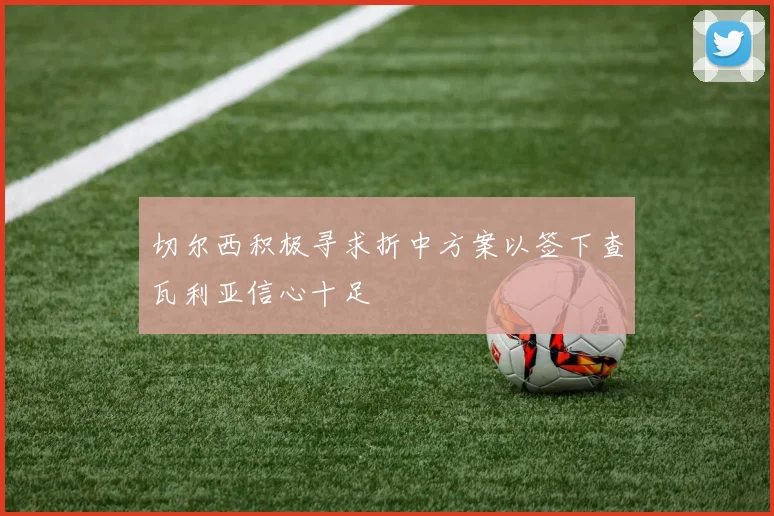 切尔西积极寻求折中方案以签下查瓦利亚信心十足