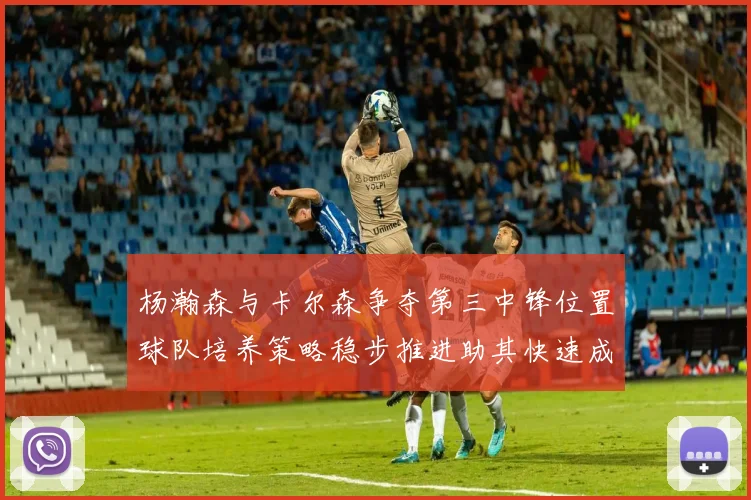 杨瀚森与卡尔森争夺第三中锋位置球队培养策略稳步推进助其快速成长