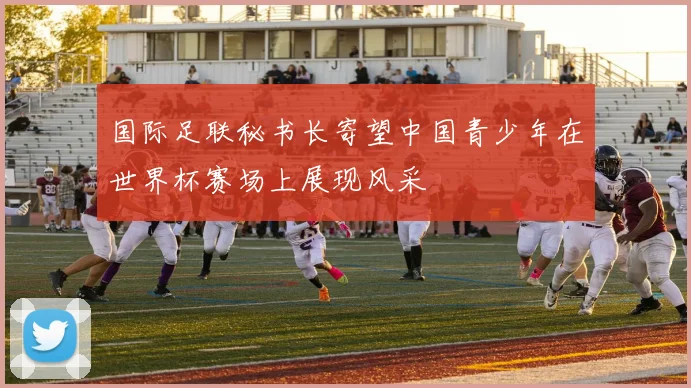 国际足联秘书长寄望中国青少年在世界杯赛场上展现风采