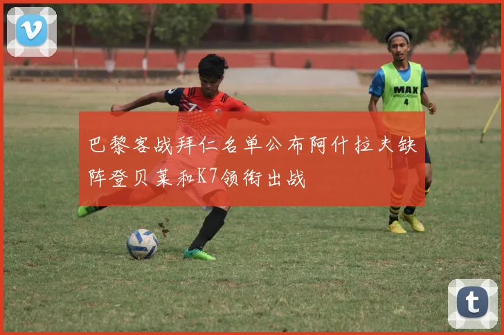 巴黎客战拜仁名单公布阿什拉夫缺阵登贝莱和K7领衔出战
