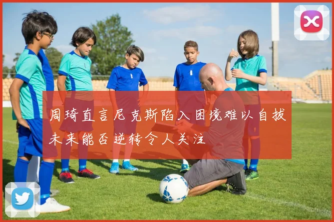 周琦直言尼克斯陷入困境难以自拔未来能否逆转令人关注