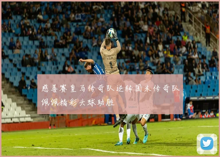 慈善赛皇马传奇队逆转国米传奇队佩佩精彩头球助胜