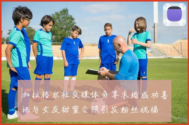 加拉格尔社交媒体分享求婚成功喜讯与女友甜蜜合照引发粉丝祝福