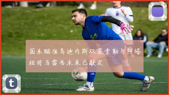 国米瞄准乌迪内斯双星索勒与阿塔租将马雷洛未来已敲定