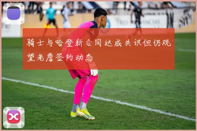骑士与哈登新合同达成共识但仍观望老詹签约动态
