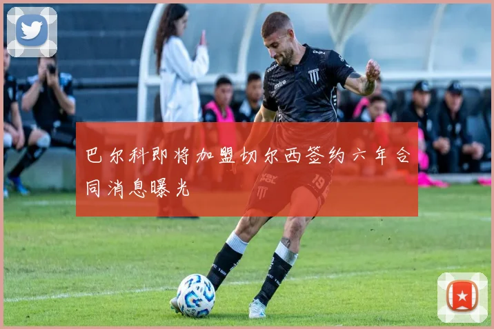巴尔科即将加盟切尔西签约六年合同消息曝光