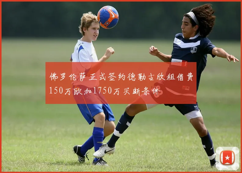 佛罗伦萨正式签约德勒古欣租借费150万欧加1750万买断条件